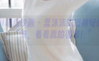 MTYH喵糖映画 – 蠢沫沫的短裤好像在说：“来，看看我的福利！”