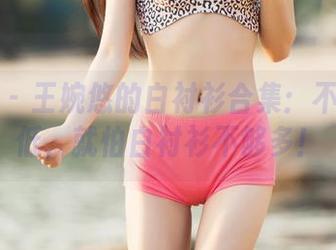 推女神 – 王婉悠的白衬衫合集：不怕颜值低，就怕白衬衫不够多！